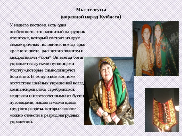 Мы- телеуты  (коренной народ Кузбасса )   У нашего костюма есть одна особенность-это расшитый нагрудник «тошток», который состоит из двух симметричных половинок всегда ярко красного цвета, расшитого золотом и квадратиками «акча» Он всегда богато украшается дутыми пуговицами «топчу»,которые символизируют богатство.  В телеутском  костюме отсутствие шейных украшений всегда компенсировалось серебряными, медными и изготовленными из бусин пуговицами, нашиваемыми вдоль грудного разреза. которые вполне можно отнести в разряд нагрудных украшений. 