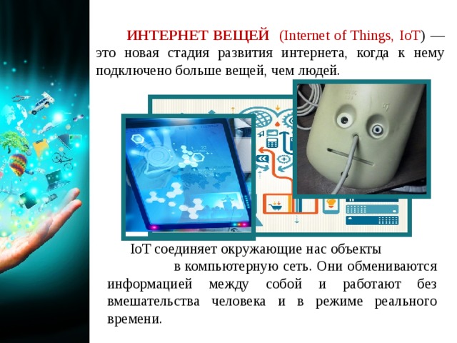   ИНТЕРНЕТ ВЕЩЕЙ (Internet of Things, IoT ) — это новая стадия развития интернета, когда к нему подключено больше вещей, чем людей. IoT соединяет окружающие нас объекты в компьютерную сеть. Они обмениваются информацией между собой и работают без вмешательства человека и в режиме реального времени. 