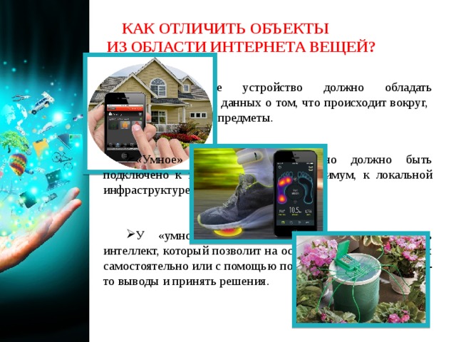 КАК ОТЛИЧИТЬ ОБЪЕКТЫ ИЗ ОБЛАСТИ ИНТЕРНЕТА ВЕЩЕЙ? Любое такое устройство должно обладать возможностью сбора данных о том, что происходит вокруг, и идентифицировать предметы. «Умное» устройство обязательно должно быть подключено к интернету или, как минимум, к локальной инфраструктуре связи. У «умного» устройства должен присутствовать интеллект, который позволит на основе полученных данных самостоятельно или с помощью пользователя сделать какие-то выводы и принять решения. 