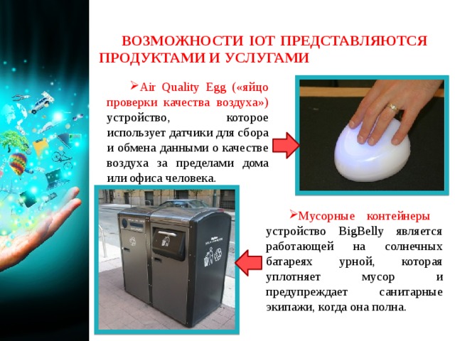ВОЗМОЖНОСТИ IOT ПРЕДСТАВЛЯЮТСЯ ПРОДУКТАМИ И УСЛУГАМИ Air Quality Egg («яйцо проверки качества воздуха») устройство, которое использует датчики для сбора и обмена данными о качестве воздуха за пределами дома или офиса человека. Мусорные контейнеры  устройство BigBelly является работающей на солнечных батареях урной, которая уплотняет мусор и предупреждает санитарные экипажи, когда она полна. 