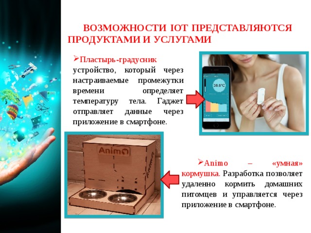 ВОЗМОЖНОСТИ IOT ПРЕДСТАВЛЯЮТСЯ ПРОДУКТАМИ И УСЛУГАМИ Пластырь-градусник устройство, который через настраиваемые промежутки времени определяет температуру тела. Гаджет отправляет данные через приложение в смартфоне. Animo – «умная» кормушка.  Разработка позволяет удаленно кормить домашних питомцев и управляется через приложение в смартфоне. 