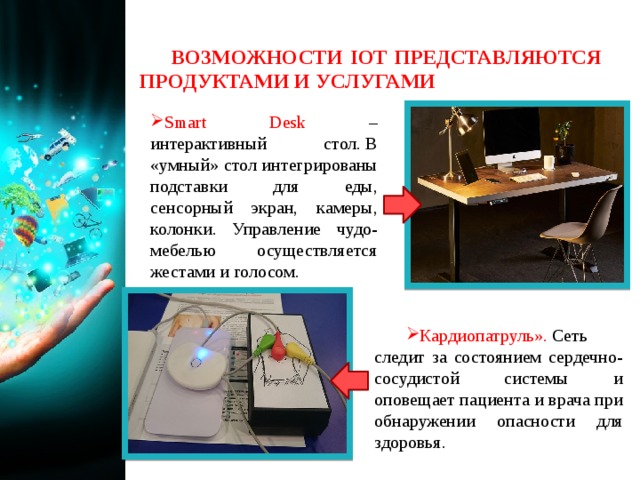 ВОЗМОЖНОСТИ IOT ПРЕДСТАВЛЯЮТСЯ ПРОДУКТАМИ И УСЛУГАМИ Smart Desk – интерактивный стол. В «умный» стол интегрированы подставки для еды, сенсорный экран, камеры, колонки. Управление чудо-мебелью осуществляется жестами и голосом. Кардиопатруль».  Сеть следит за состоянием сердечно-сосудистой системы и оповещает пациента и врача при обнаружении опасности для здоровья. 