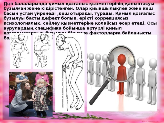 Дцп балаларында қимыл қозғалыс қызметтерінің қалыптасуы бұзылған және кідірістенген. Олар қиыншылықпен және кеш басын ұстай үйренеді ,кеш отырады, тұрады. Қимыл қозғалыс бұзылуы басты дефект болып, ерікті коррекциясыз психологиялық, сөйлеу қызметтеріне қолайсыз әсер етеді. Осы аурулардың специфика бойынша әртүрлі қимыл қозғалыстардың бұзылуы бірнеше факторларға байланысты бөлінеді. 