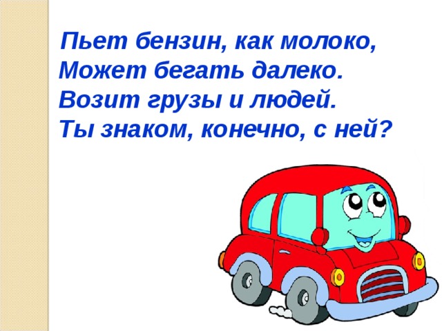  Пьет бензин, как молоко, Может бегать далеко. Возит грузы и людей. Ты знаком, конечно, с ней?   