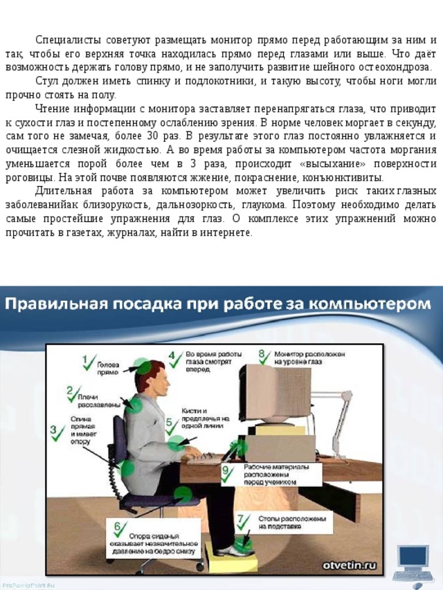 Специалисты советуют размещать монитор прямо перед работающим за ним и так, чтобы его верхняя точка находилась прямо перед глазами или выше. Что даёт возможность держать голову прямо, и не заполучить развитие шейного остеохондроза. Стул должен иметь спинку и подлокотники, и такую высоту, чтобы ноги могли прочно стоять на полу. Чтение информации с монитора заставляет перенапрягаться глаза, что приводит к сухости глаз и постепенному ослаблению зрения. В норме человек моргает в секунду, сам того не замечая, более 30 раз. В результате этого глаз постоянно увлажняется и очищается слезной жидкостью. А во время работы за компьютером частота моргания уменьшается порой более чем в 3 раза, происходит «высыхание» поверхности роговицы. На этой почве появляются жжение, покраснение, конъюнктивиты. Длительная работа за компьютером может увеличить риск таких глазных заболеванийак близорукость, дальнозоркость, глаукома. Поэтому необходимо делать самые простейшие упражнения для глаз. О комплексе этих упражнений можно прочитать в газетах, журналах, найти в интернете. 