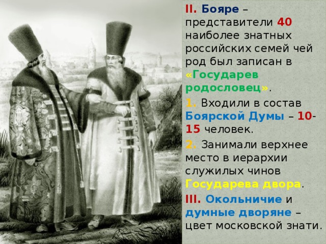 II. Бояре – представители 40 наиболее знатных российских семей чей род был записан в « Государев родословец » . 1. Входили в состав Боярской Думы – 10 - 15 человек. 2. Занимали верхнее место в иерархии служилых чинов Государева двора . III. Окольничие и думные дворяне – цвет московской знати. 