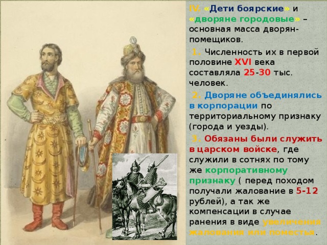 IV. « Дети боярские »  и « дворяне городовые »  – основная масса дворян-помещиков.  1. Численность их в первой половине XVI века составляла 25 - 30 тыс. человек.  2. Дворяне объединялись в корпорации по территориальному признаку (города и уезды).  3. Обязаны были служить в царском войске , где служили в сотнях по тому же корпоративному признаку ( перед походом получали жалование в 5-12 рублей), а так же компенсации в случае ранения в виде увеличения жалования или поместья . 