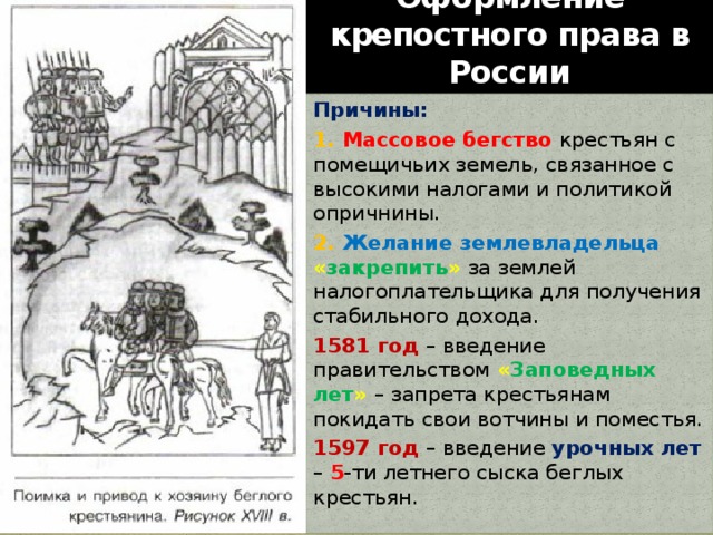 Оформление крепостного права в России Причины: 1. Массовое бегство крестьян с помещичьих земель, связанное с высокими налогами и политикой опричнины. 2. Желание землевладельца « закрепить »  за землей налогоплательщика для получения стабильного дохода. 1581 год – введение правительством « Заповедных лет »  – запрета крестьянам покидать свои вотчины и поместья. 1597 год – введение урочных лет – 5 -ти летнего сыска беглых крестьян. 