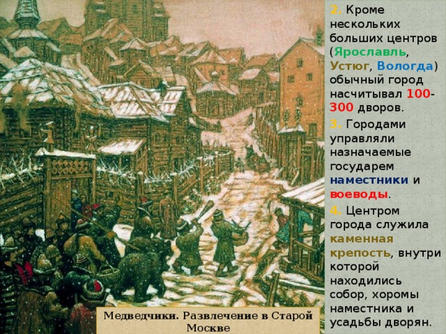 2. Кроме нескольких больших центров ( Ярославль , Устюг , Вологда ) обычный город насчитывал 100 - 300 дворов. 3. Городами управляли назначаемые государем наместники и воеводы . 4. Центром города служила каменная крепость , внутри которой находились собор, хоромы наместника и усадьбы дворян. Медведчики. Развлечение в Старой Москве 