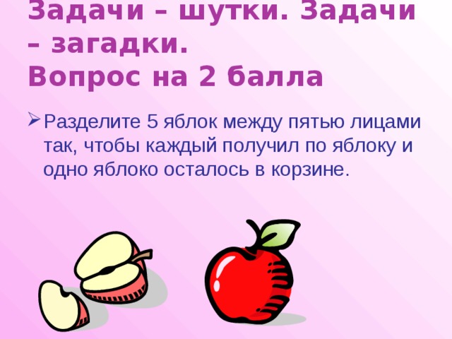 Задачи – шутки. Задачи – загадки.  Вопрос на 2 балла Разделите 5 яблок между пятью лицами так, чтобы каждый получил по яблоку и одно яблоко осталось в корзине. 