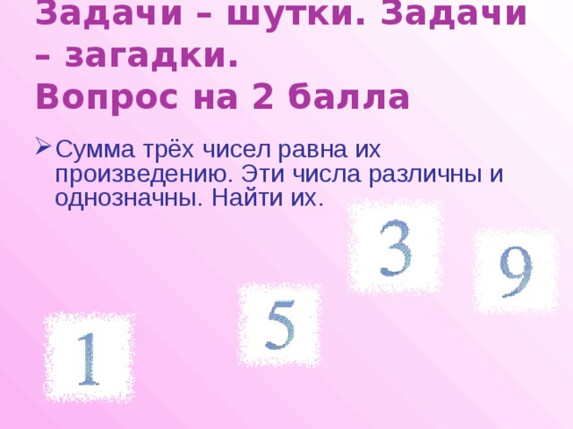 Задачи – шутки. Задачи – загадки.  Вопрос на 2 балла Сумма трёх чисел равна их произведению. Эти числа различны и однозначны. Найти их. 