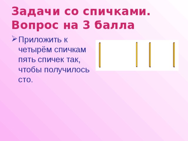Задачи со спичками.  Вопрос на 3 балла  Приложить к четырём спичкам пять спичек так, чтобы получилось сто. 