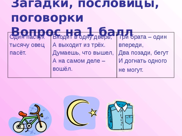 Загадки, пословицы, поговорки  Вопрос на 1 балл Один пастух тысячу овец Входит в одну дверь, А выходит из трёх. пасёт. Три брата – один Думаешь, что вышел, впереди, А на самом деле – Два позади, бегут вошёл. И догнать одного не могут.  
