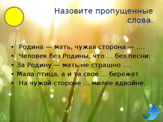 Назовите пропущенные слова.   Родина — мать, чужая сторона — ….   Человек без Родины, что … без песни. За Родину — мать не страшно …. Мала птица, а и та свое … бережет.   На чужой стороне … милее вдвойне. 