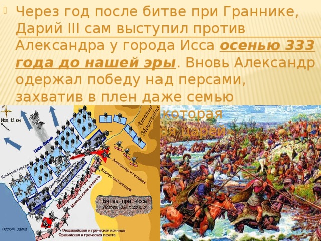 Через год после битве при Граннике, Дарий III сам выступил против Александра у города Исса осенью 333 года до нашей эры . Вновь Александр одержал победу над персами, захватив в плен даже семью Персидского царя, которая сопровождала «Царя царей». 