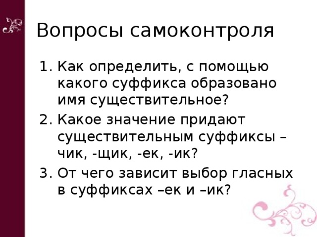 Вопросы самоконтроля Как определить, с помощью какого суффикса образовано имя существительное? Какое значение придают существительным суффиксы – чик, -щик, -ек, -ик? От чего зависит выбор гласных в суффиксах –ек и –ик? 
