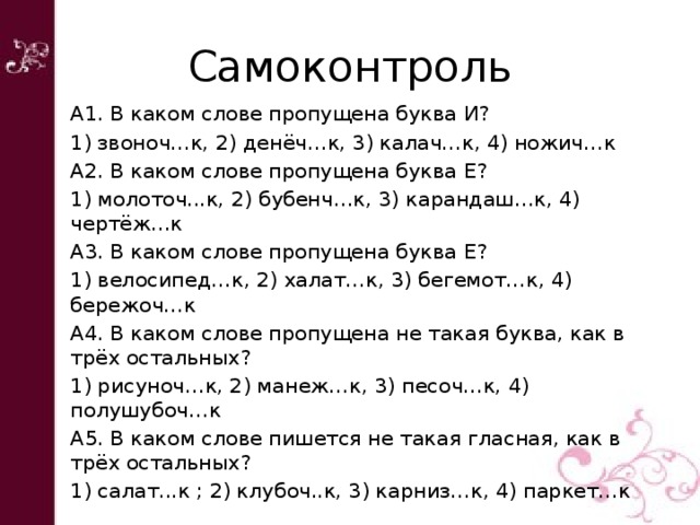 Самоконтроль А1. В каком слове пропущена буква И? 1) звоноч…к, 2) денёч…к, 3) калач…к, 4) ножич…к А2. В каком слове пропущена буква Е? 1) молоточ...к, 2) бубенч…к, 3) карандаш…к, 4) чертёж…к А3. В каком слове пропущена буква Е? 1) велосипед…к, 2) халат…к, 3) бегемот…к, 4) бережоч…к А4. В каком слове пропущена не такая буква, как в трёх остальных? 1) рисуноч…к, 2) манеж…к, 3) песоч…к, 4) полушубоч…к А5. В каком слове пишется не такая гласная, как в трёх остальных? 1) салат...к ; 2) клубоч..к, 3) карниз…к, 4) паркет…к 
