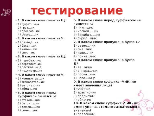 тестирование 6. В каком слове перед суффиксом не пишется Ь?  1. В каком слове пишется Щ:  1) буфет...ица  2) груз...ик  3) прессов...ик  4) объезд...ик 2. В каком слове пишется Ч: 1) развед...ик  2) бакен...ик  3) камен...ик  4) спор...ик 3. В каком слове пишется Щ:  1) перебеж...ик  2) вертолёт...ик  3) рассказ...ица  4) надсмотр...ик 4. В каком слове пишется Ч: 1) компьютер...ик  2) экскаватор...ик  3) автомат...ик  4) обман...ик 5. В каком слове перед суффиксом пишется Ь?  1) стекол...щик  2) бетон...щик  3) домен...щик  4) смен...щик 1) пил...щик  2) кровел...щик  3) барабан...щик  4) бурил...щик 7. В каком слове пропущена буква С?  1) разно...чик  2) сма...чик  3) изво...чик  4) прика...чик 8. В каком слове пропущена буква Д?  1) лё...чица  2) аппара...чик  3) прока...чик  4) наво...чица  9. В каком слове суффикс –ЧИК- не имеет значения лица?  1) учётчик  2) трактирчик  3) подписчик  4) обидчик 10. В каком слове суффикс –ЧИК- не имеет уменьшительно-ласкательного значения?  1) баллончик  2) медальончик  3) захватчик  4) магазинчик 