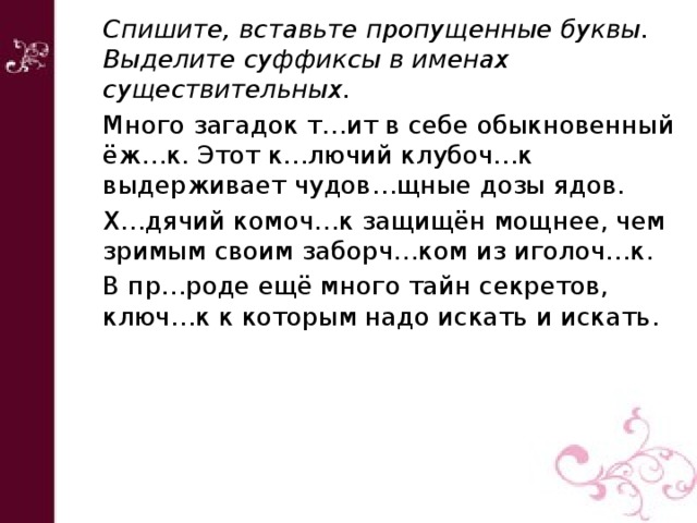 Спишите, вставьте пропущенные буквы. Выделите суффиксы в именах существительных. Много загадок т…ит в себе обыкновенный ёж…к. Этот к…лючий клубоч…к выдерживает чудов…щные дозы ядов. Х…дячий комоч…к защищён мощнее, чем зримым своим заборч…ком из иголоч…к. В пр…роде ещё много тайн секретов, ключ…к к которым надо искать и искать. 