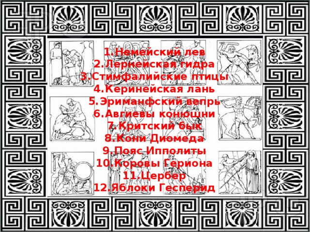 Немейский лев Лернейская гидра Стимфалийские птицы Керинейская лань Эриманфский вепрь Авгиевы конюшни Критский бык Кони Диомеда Пояс Ипполиты Коровы Гериона Цербер Яблоки Гесперид 