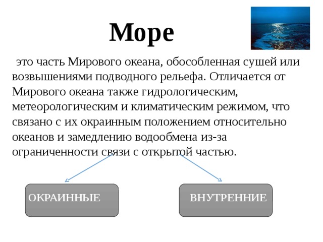 Море  это часть Мирового океана, обособленная сушей или возвышениями подводного рельефа. Отличается от Мирового океана также гидрологическим, метеорологическим и климатическим режимом, что связано с их окраинным положением относительно океанов и замедлению водообмена из-за ограниченности связи с открытой частью. ОКРАИННЫЕ   ВНУТРЕННИЕ 