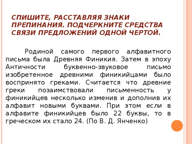 СПИШИТЕ, РАССТАВЛЯЯ ЗНАКИ ПРЕПИНАНИЯ. ПОДЧЕРКНИТЕ СРЕДСТВА СВЯЗИ ПРЕДЛОЖЕНИЙ ОДНОЙ ЧЕРТОЙ.  Родиной самого первого алфавитного письма была Древняя Финикия. Затем в эпоху Античности буквенно-звуковое письмо изобретенное древними финикийцами было воспринято греками. Считается что древние греки позаимствовали письменность у финикийцев несколько изменив и дополнив их алфавит новыми буквами. При этом если в алфавите финикийцев было 22 буквы, то в греческом их стало 24. (По В. Д. Янченко) 