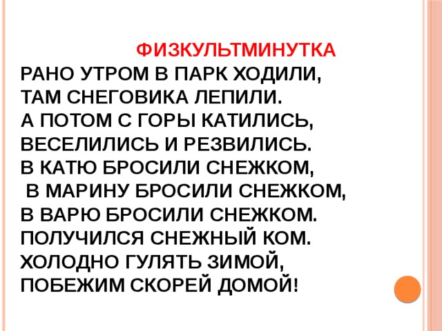  ФИЗКУЛЬТМИНУТКА РАНО УТРОМ В ПАРК ХОДИЛИ, ТАМ СНЕГОВИКА ЛЕПИЛИ. А ПОТОМ С ГОРЫ КАТИЛИСЬ, ВЕСЕЛИЛИСЬ И РЕЗВИЛИСЬ. В КАТЮ БРОСИЛИ СНЕЖКОМ,  В МАРИНУ БРОСИЛИ СНЕЖКОМ, В ВАРЮ БРОСИЛИ СНЕЖКОМ. ПОЛУЧИЛСЯ СНЕЖНЫЙ КОМ. ХОЛОДНО ГУЛЯТЬ ЗИМОЙ, ПОБЕЖИМ СКОРЕЙ ДОМОЙ! 