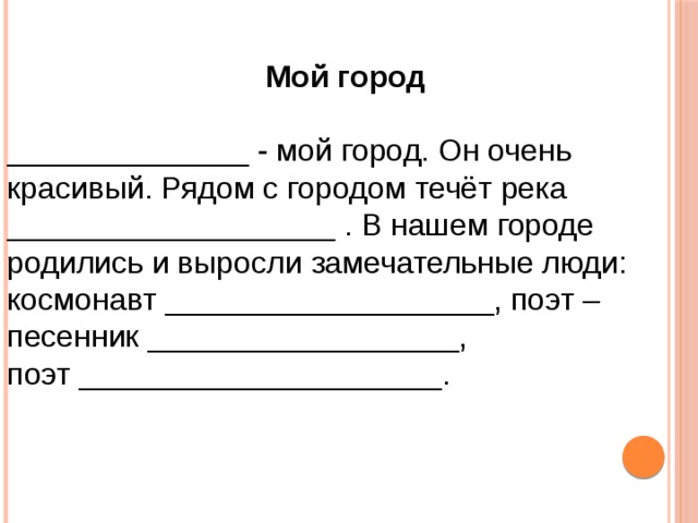  Мой город  ______________ - мой город. Он очень красивый. Рядом с городом течёт река ___________________ . В нашем городе родились и выросли замечательные люди: космонавт ___________________, поэт – песенник __________________, поэт _____________________. 
