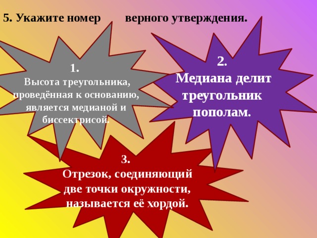 5. Укажите номер верного утверждения. 2.  Медиана делит треугольник пополам. 1.  Высота треугольника, проведённая к основанию, является медианой и биссектрисой. 3.  Отрезок, соединяющий две точки окружности, называется её хордой. 