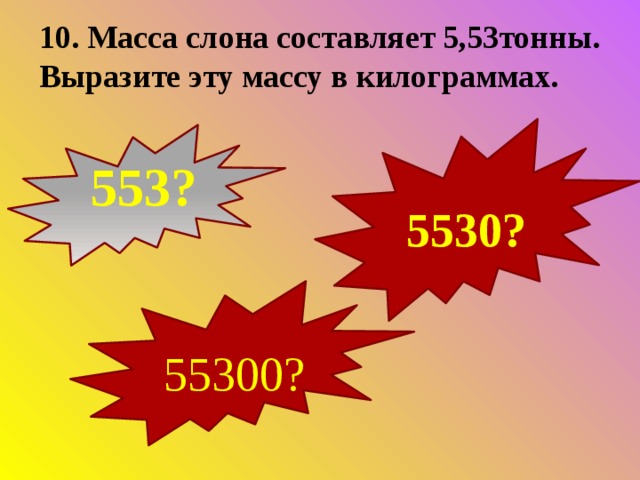 10. Масса слона составляет 5,53тонны. Выразите эту массу в килограммах.  553?  5530?  55300? 