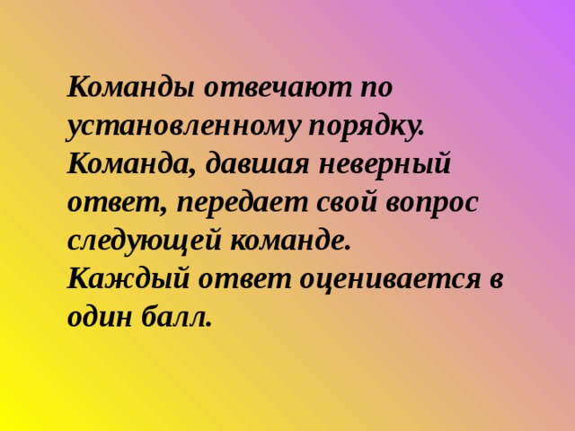Команды отвечают по установленному порядку. Команда, давшая неверный ответ, передает свой вопрос следующей команде. Каждый ответ оценивается в один балл. 