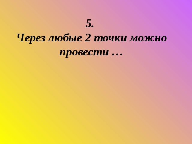 5.  Через любые 2 точки можно провести …      