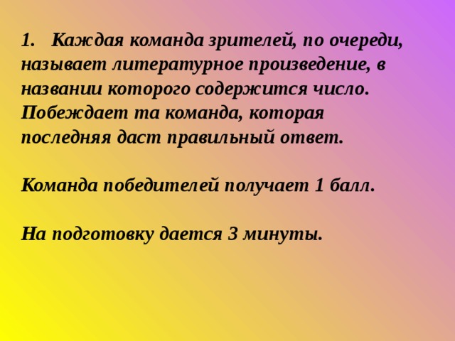 1. Каждая команда зрителей, по очереди, называет литературное произведение, в названии которого содержится число. Побеждает та команда, которая последняя даст правильный ответ.   Команда победителей получает 1 балл.   На подготовку дается 3 минуты. 