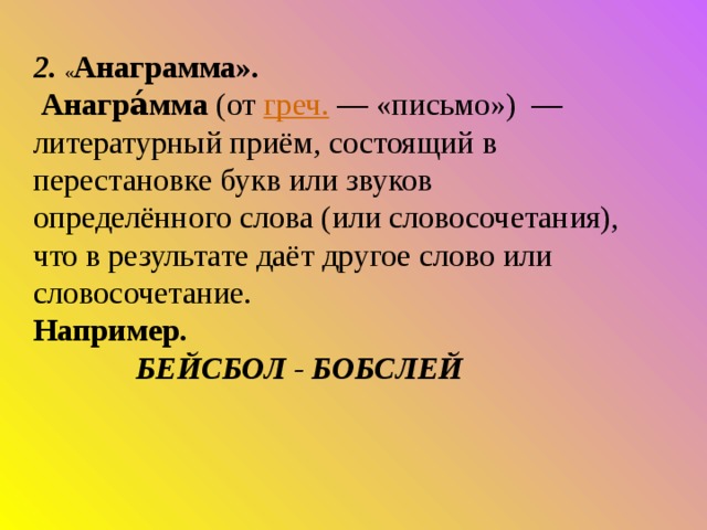 2. « Анаграмма».  Анагра́мма  (от  греч.  — «письмо»)  — литературный приём, состоящий в перестановке букв или звуков определённого слова (или словосочетания), что в результате даёт другое слово или словосочетание.  Например.  БЕЙСБОЛ - БОБСЛЕЙ   