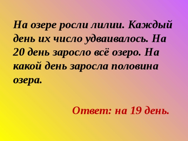 На озере росли лилии. Каждый день их число удваивалось. На 20 день заросло всё озеро. На какой день заросла половина озера. Ответ: на 19 день. 