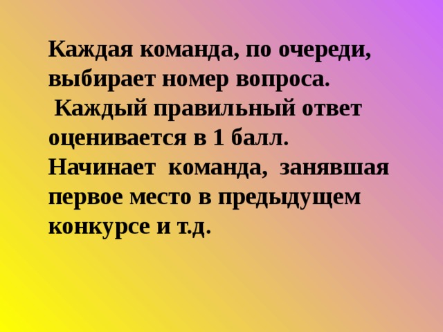 Каждая команда, по очереди, выбирает номер вопроса.  Каждый правильный ответ оценивается в 1 балл. Начинает команда, занявшая первое место в предыдущем конкурсе и т.д. 