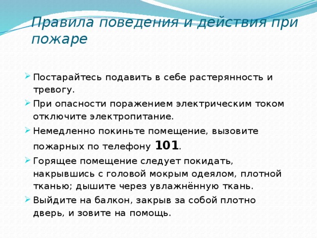 Правила поведения и действия при пожаре Постарайтесь подавить в себе растерянность и тревогу. При опасности поражением электрическим током отключите электропитание. Немедленно покиньте помещение, вызовите пожарных по телефону 101 . Горящее помещение следует покидать, накрывшись с головой мокрым одеялом, плотной тканью; дышите через увлажнённую ткань. Выйдите на балкон, закрыв за собой плотно дверь, и зовите на помощь. 