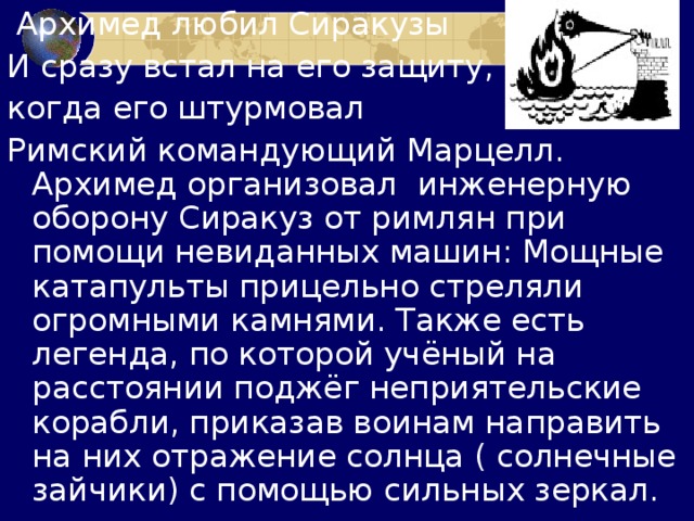  Архимед любил Сиракузы И сразу встал на его защиту, когда его штурмовал Римский командующий Марцелл. Архимед организовал инженерную оборону Сиракуз от римлян при помощи невиданных машин: Мощные катапульты прицельно стреляли огромными камнями. Также есть легенда, по которой учёный на расстоянии поджёг неприятельские корабли, приказав воинам направить на них отражение солнца ( солнечные зайчики) с помощью сильных зеркал. 