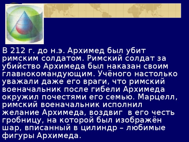 В 212 г. до н.э. Архимед был убит римским солдатом. Римский солдат за убийство Архимеда был наказан своим главнокомандующим. Учёного настолько уважали даже его враги, что римский военачальник после гибели Архимеда окружил почестями его семью. Марцелл, римский военачальник исполнил желание Архимеда, воздвиг в его честь гробницу, на которой был изображён шар, вписанный в цилиндр – любимые фигуры Архимеда. 