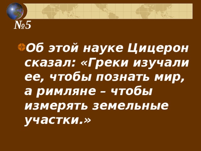 № 5 Об этой науке Цицерон сказал: «Греки изучали ее, чтобы познать мир, а римляне – чтобы измерять земельные участки.» 