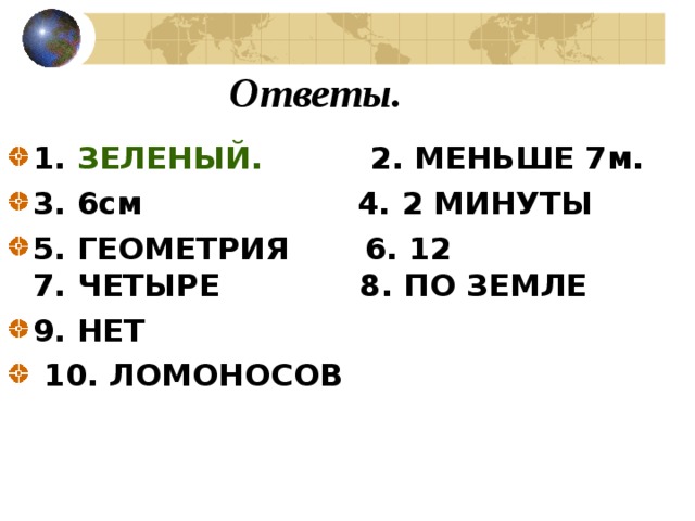 Ответы. 1. ЗЕЛЕНЫЙ. 2. МЕНЬШЕ 7м. 3. 6см 4. 2 МИНУТЫ 5. ГЕОМЕТРИЯ 6. 12  7. ЧЕТЫРЕ 8. ПО ЗЕМЛЕ 9. НЕТ  10. ЛОМОНОСОВ 