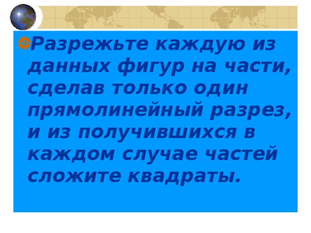 Разрежьте каждую из данных фигур на части, сделав только один прямолинейный разрез, и из получившихся в каждом случае частей сложите квадраты. 