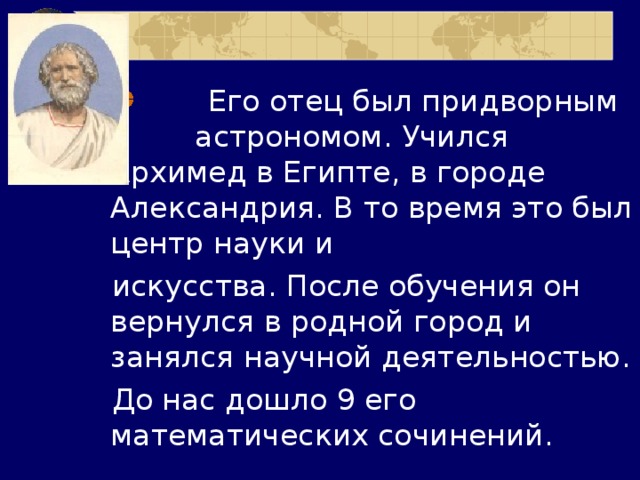  Его отец был придворным астрономом. Учился Архимед в Египте, в городе Александрия. В то время это был центр науки и искусства. После обучения он вернулся в родной город и занялся научной деятельностью. До нас дошло 9 его математических сочинений. 