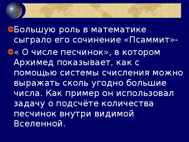 Большую роль в математике сыграло его сочинение «Псаммит»- « О числе песчинок», в котором Архимед показывает, как с помощью системы счисления можно выражать сколь угодно большие числа. Как пример он использовал задачу о подсчёте количества песчинок внутри видимой Вселенной. 