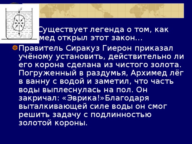  Существует легенда о том, как Архимед открыл этот закон… Правитель Сиракуз Гиерон приказал учёному установить, действительно ли его корона сделана из чистого золота. Погруженный в раздумья, Архимед лёг в ванну с водой и заметил, что часть воды выплеснулась на пол. Он закричал: «Эврика!»Благодаря выталкивающей силе воды он смог решить задачу с подлинностью золотой короны. 