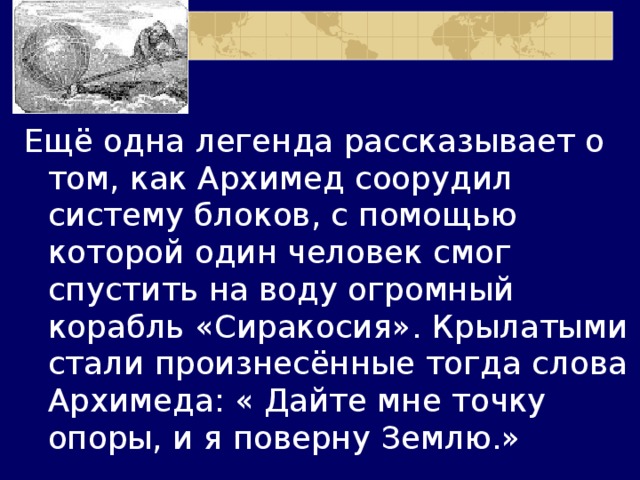 Ещё одна легенда рассказывает о том, как Архимед соорудил систему блоков, с помощью которой один человек смог спустить на воду огромный корабль «Сиракосия». Крылатыми стали произнесённые тогда слова Архимеда: « Дайте мне точку опоры, и я поверну Землю.» 