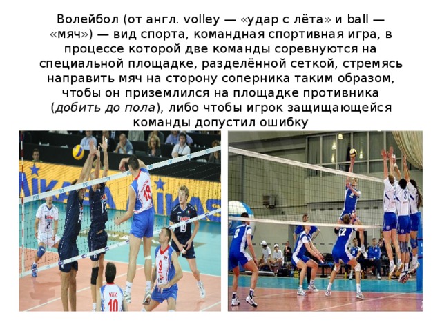 Волейбол (от англ. volley — «удар с лёта» и ball — «мяч») — вид спорта, командная спортивная игра, в процессе которой две команды соревнуются на специальной площадке, разделённой сеткой, стремясь направить мяч на сторону соперника таким образом, чтобы он приземлился на площадке противника ( добить до пола ), либо чтобы игрок защищающейся команды допустил ошибку 