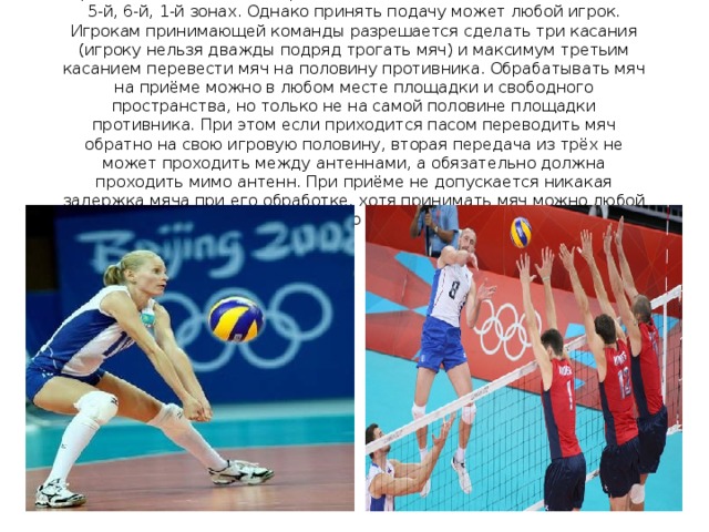 Принимают мяч обычно игроки, стоящие на задней линии, то есть в 5-й, 6-й, 1-й зонах. Однако принять подачу может любой игрок. Игрокам принимающей команды разрешается сделать три касания (игроку нельзя дважды подряд трогать мяч) и максимум третьим касанием перевести мяч на половину противника. Обрабатывать мяч на приёме можно в любом месте площадки и свободного пространства, но только не на самой половине площадки противника. При этом если приходится пасом переводить мяч обратно на свою игровую половину, вторая передача из трёх не может проходить между антеннами, а обязательно должна проходить мимо антенн. При приёме не допускается никакая задержка мяча при его обработке, хотя принимать мяч можно любой частью тела 