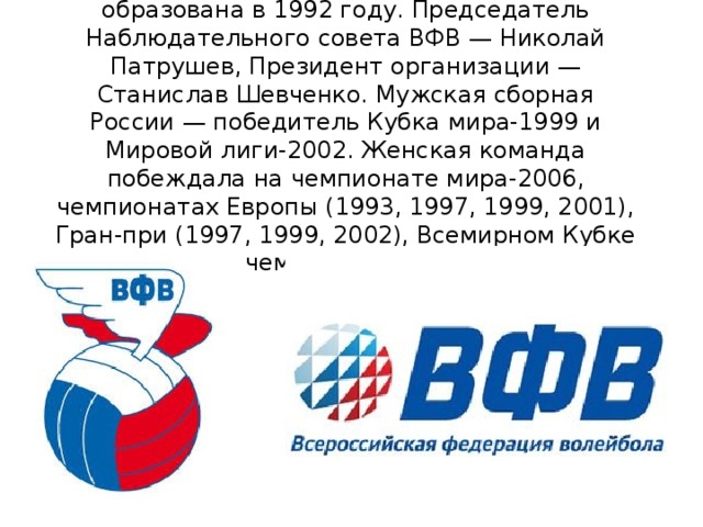 Всероссийская федерация волейбола (ВФВ) образована в 1992 году. Председатель Наблюдательного совета ВФВ — Николай Патрушев, Президент организации — Станислав Шевченко. Мужская сборная России — победитель Кубка мира-1999 и Мировой лиги-2002. Женская команда побеждала на чемпионате мира-2006, чемпионатах Европы (1993, 1997, 1999, 2001), Гран-при (1997, 1999, 2002), Всемирном Кубке чемпионов-1997 