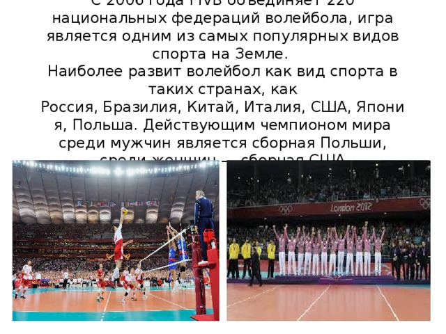 С 2006 года FIVB объединяет 220 национальных федераций волейбола, игра является одним из самых популярных видов спорта на Земле.  Наиболее развит волейбол как вид спорта в таких странах, как Россия, Бразилия, Китай, Италия, США, Япония, Польша. Действующим чемпионом мира среди мужчин является сборная Польши, среди женщин — сборная США 